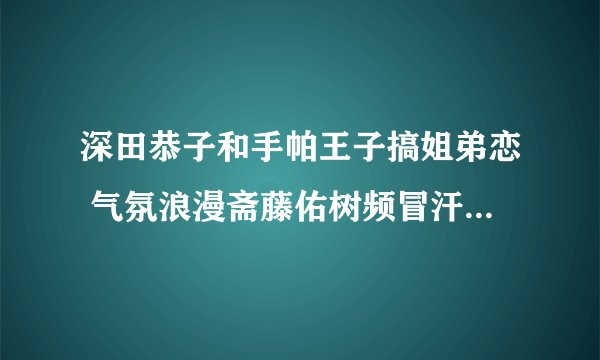 深田恭子和手帕王子搞姐弟恋 气氛浪漫斋藤佑树频冒汗 - 娱乐新闻 