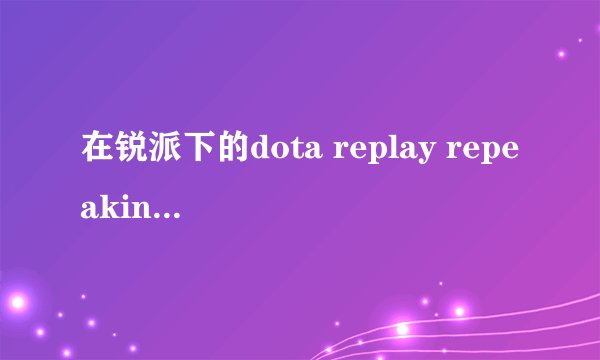 在锐派下的dota replay repeaking提示地图与录像匹配?