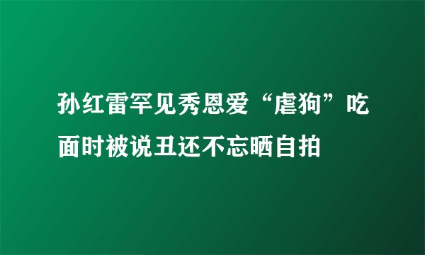 孙红雷罕见秀恩爱“虐狗”吃面时被说丑还不忘晒自拍