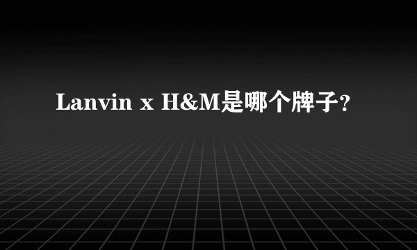 Lanvin x H&M是哪个牌子？