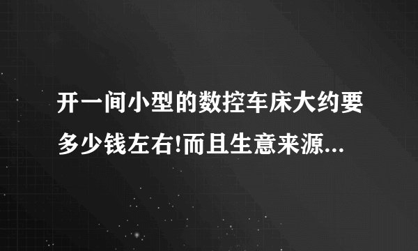 开一间小型的数控车床大约要多少钱左右!而且生意来源是什么厂!