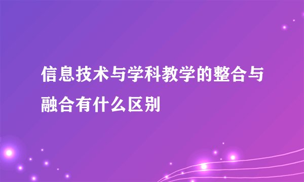 信息技术与学科教学的整合与融合有什么区别