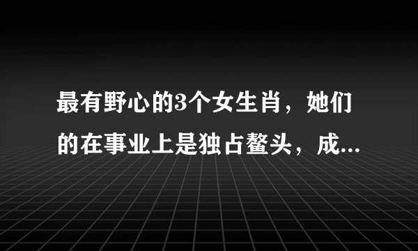 最有野心的3个女生肖,她们的在事业上是独占鳌头,成为女强人