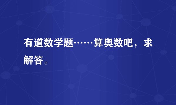 有道数学题……算奥数吧，求解答。