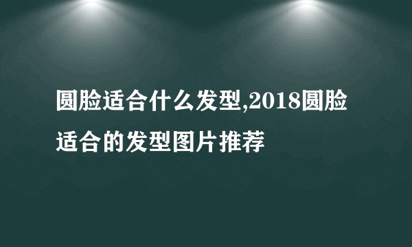 圆脸适合什么发型,2018圆脸适合的发型图片推荐