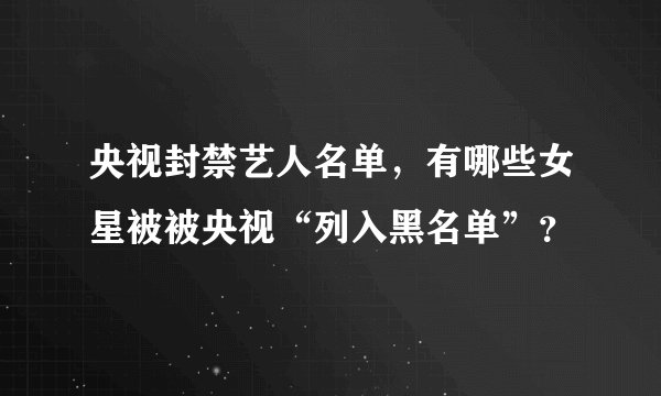 央视封禁艺人名单，有哪些女星被被央视“列入黑名单”？