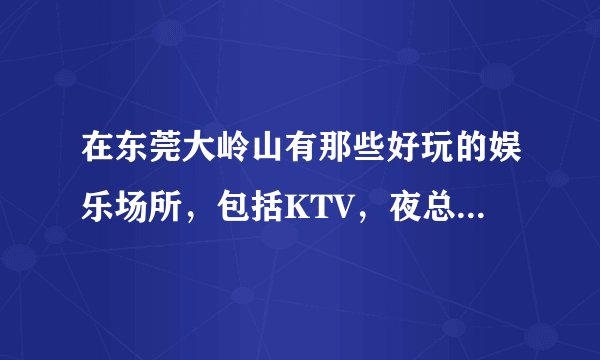 在东莞大岭山有那些好玩的娱乐场所，包括KTV，夜总会和迪吧