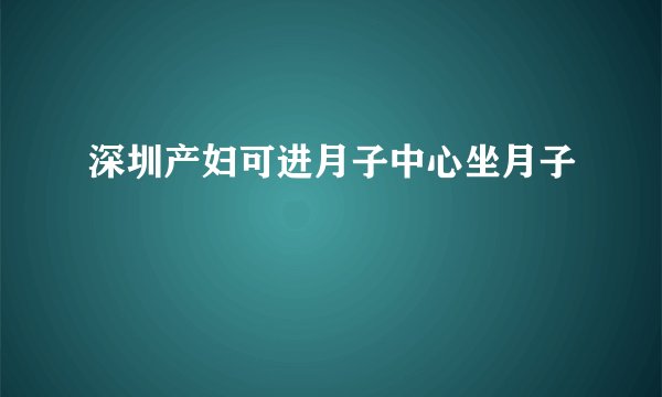 深圳产妇可进月子中心坐月子