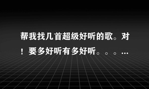帮我找几首超级好听的歌。对！要多好听有多好听。。。恩。就是这样。谢谢了！