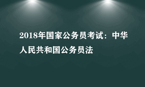 2018年国家公务员考试：中华人民共和国公务员法