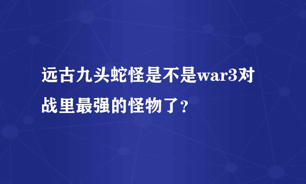 远古九头蛇怪是不是war3对战里最强的怪物了？
