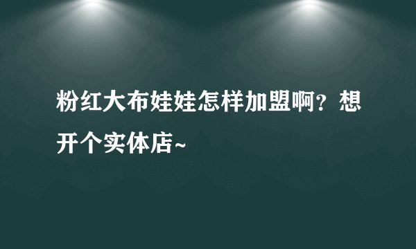 粉红大布娃娃怎样加盟啊？想开个实体店~