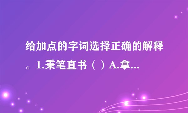 给加点的字词选择正确的解释。1.秉笔直书（）A.拿着，握着  B.掌握，主持  C.古代容量单位2.面不改色（）A.颜色  B.脸上表现的神情  C.情景，景象3.颠倒是非（）A.事理的正确和错误B.口舌，纠纷4.独揽大权（）A.用胳膊围住别人，使靠近自己B.拉到自己这方面C.把持