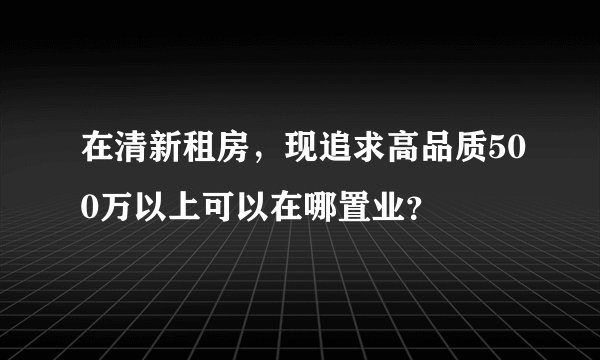 在清新租房，现追求高品质500万以上可以在哪置业？