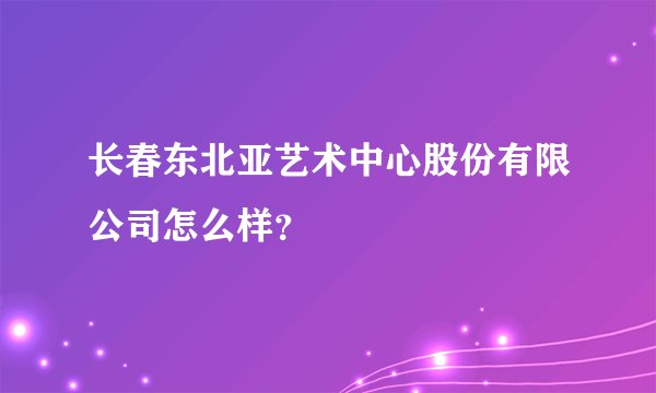 长春东北亚艺术中心股份有限公司怎么样？