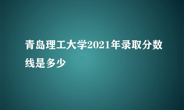 青岛理工大学2021年录取分数线是多少