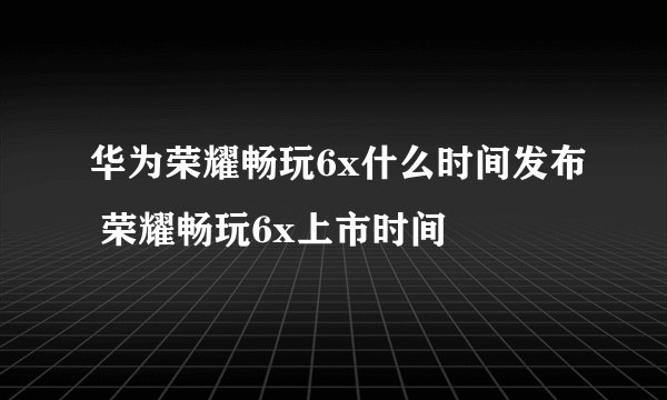 华为荣耀畅玩6x什么时间发布 荣耀畅玩6x上市时间