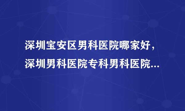 深圳宝安区男科医院哪家好，深圳男科医院专科男科医院哪家好?
