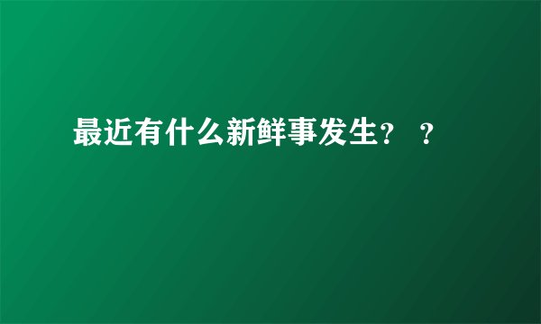 最近有什么新鲜事发生？ ？