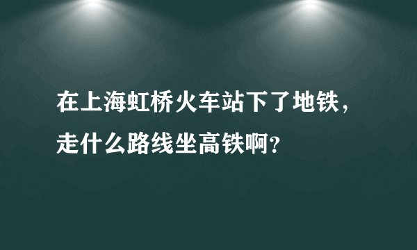 在上海虹桥火车站下了地铁，走什么路线坐高铁啊？