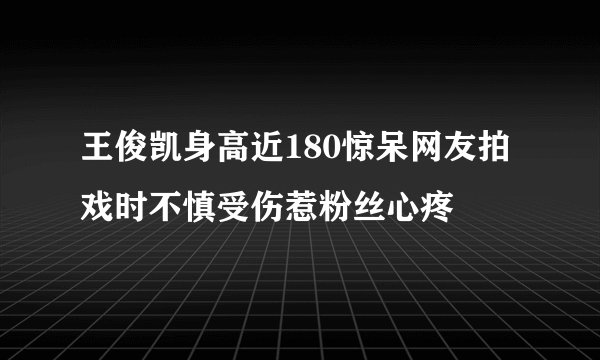 王俊凯身高近180惊呆网友拍戏时不慎受伤惹粉丝心疼
