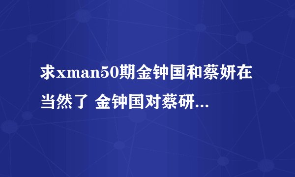 求xman50期金钟国和蔡妍在当然了 金钟国对蔡研说珍淑,对不起的背景音乐