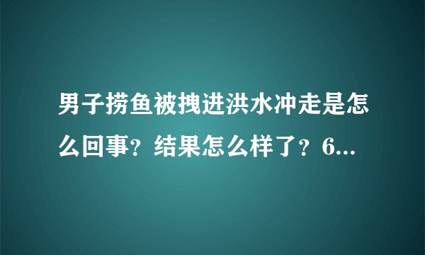 男子捞鱼被拽进洪水冲走是怎么回事？结果怎么样了？6秒画面曝光