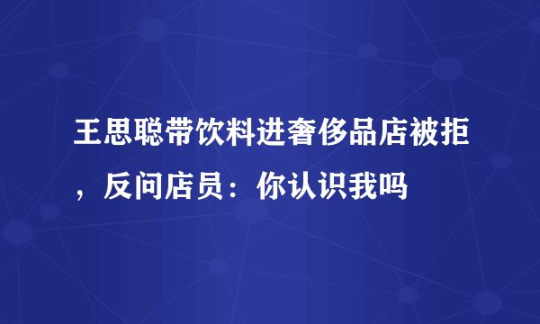王思聪带饮料进奢侈品店被拒，反问店员：你认识我吗