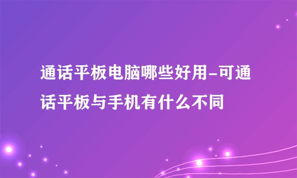 通话平板电脑哪些好用-可通话平板与手机有什么不同
