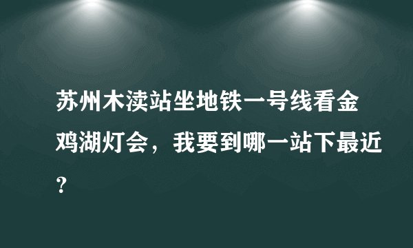 苏州木渎站坐地铁一号线看金鸡湖灯会，我要到哪一站下最近？