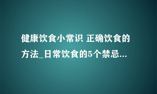 健康饮食小常识 正确饮食的方法_日常饮食的5个禁忌_如何正确健康饮食