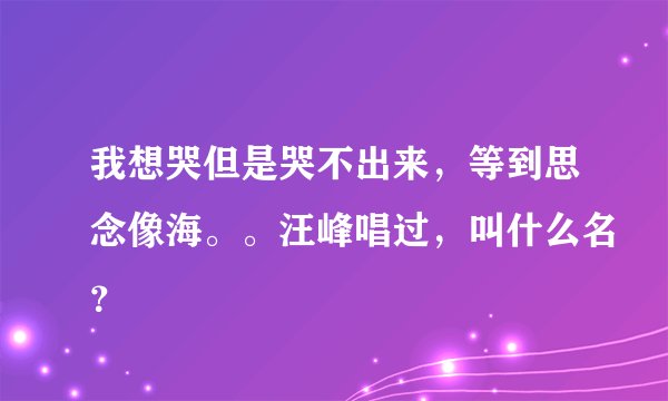 我想哭但是哭不出来,等到思念像海。。汪峰唱过,叫什么名?