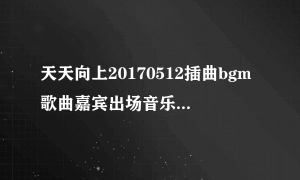 天天向上20170512插曲bgm歌曲嘉宾出场音乐_天天向上最新一期里的歌曲开头曲结尾曲
