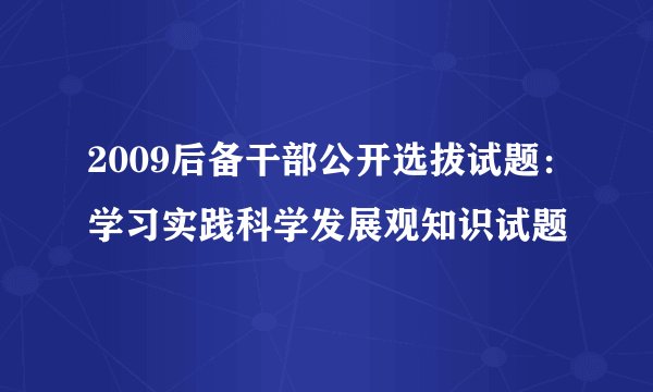 2009后备干部公开选拔试题：学习实践科学发展观知识试题
