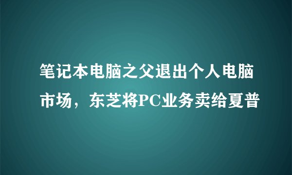 笔记本电脑之父退出个人电脑市场，东芝将PC业务卖给夏普