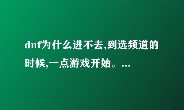 dnf为什么进不去,到选频道的时候,一点游戏开始。就卡那了,完全没反应了。就算点通畅的也进不去啊,