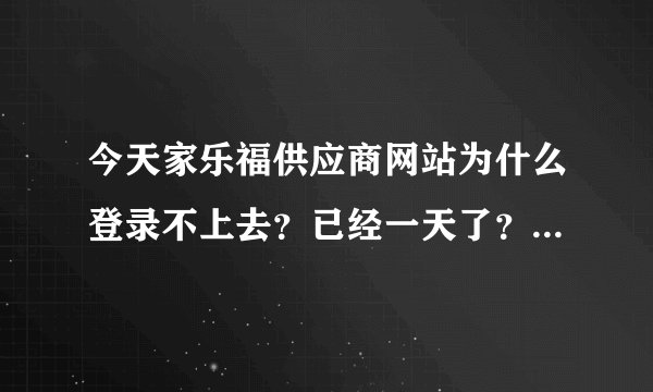 今天家乐福供应商网站为什么登录不上去？已经一天了？谁能帮忙解决啊！急！！！！！！！