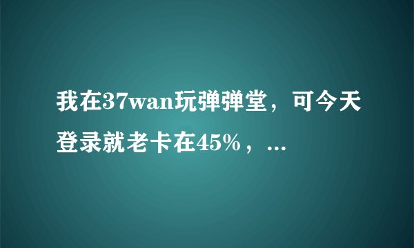 我在37wan玩弹弹堂,可今天登录就老卡在45%,要如何解决这歌问题??