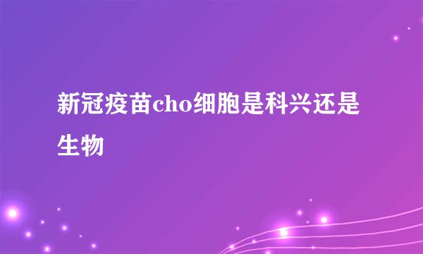 新冠疫苗cho细胞是科兴还是生物