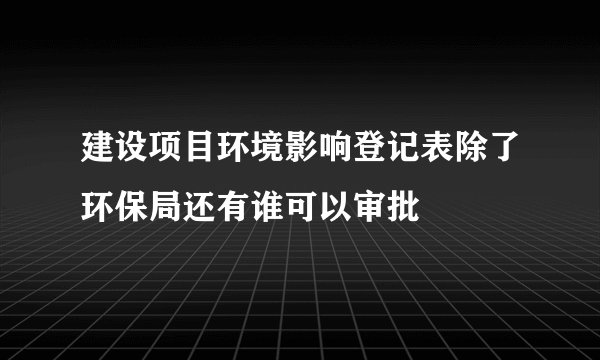 建设项目环境影响登记表除了环保局还有谁可以审批