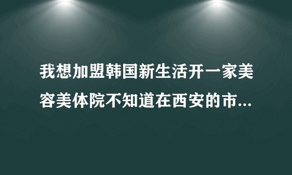 我想加盟韩国新生活开一家美容美体院不知道在西安的市场如何新生活公司产品怎么样