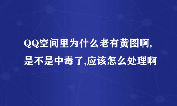 QQ空间里为什么老有黄图啊,是不是中毒了,应该怎么处理啊