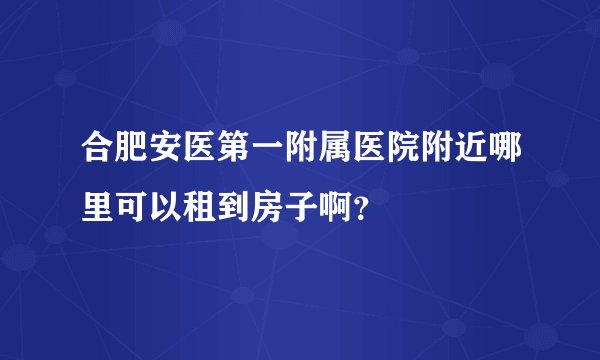 合肥安医第一附属医院附近哪里可以租到房子啊？