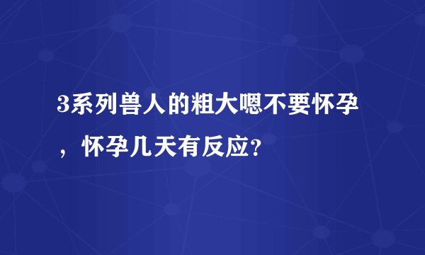 3系列兽人的粗大嗯不要怀孕，怀孕几天有反应？