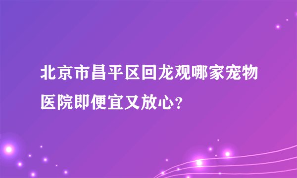 北京市昌平区回龙观哪家宠物医院即便宜又放心？