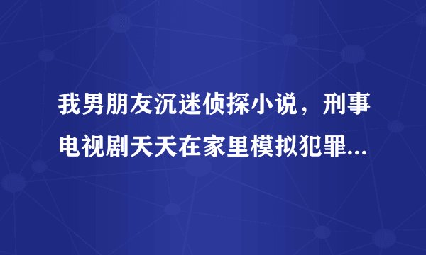 我男朋友沉迷侦探小说，刑事电视剧天天在家里模拟犯罪，我该怎么办吧？