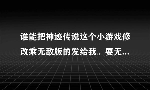谁能把神迹传说这个小游戏修改乘无敌版的发给我。要无限生命，无限金钱的？