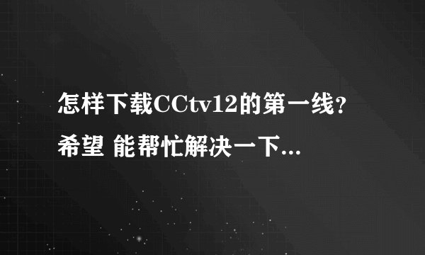 怎样下载CCtv12的第一线？希望 能帮忙解决一下……谢谢！