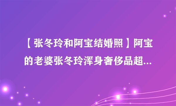 【张冬玲和阿宝结婚照】阿宝的老婆张冬玲浑身奢侈品超女张冬玲整容前后照片