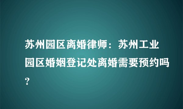 苏州园区离婚律师：苏州工业园区婚姻登记处离婚需要预约吗？